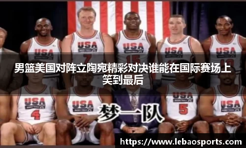 男篮美国对阵立陶宛精彩对决谁能在国际赛场上笑到最后