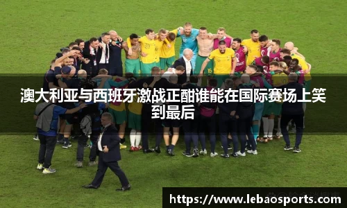 澳大利亚与西班牙激战正酣谁能在国际赛场上笑到最后